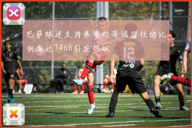 巴萨球迷支持弗洛伦蒂诺留任的比例高达7466引发热议