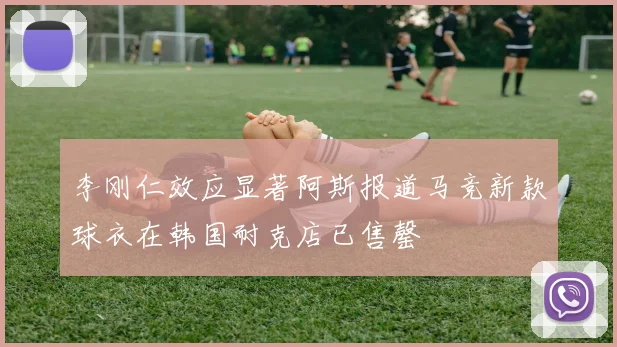 李刚仁效应显著阿斯报道马竞新款球衣在韩国耐克店已售罄