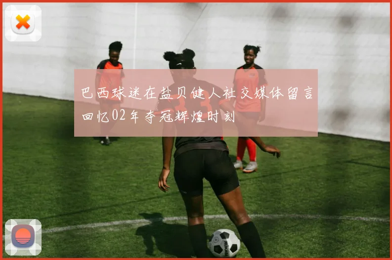 巴西球迷在盐贝健人社交媒体留言回忆02年夺冠辉煌时刻