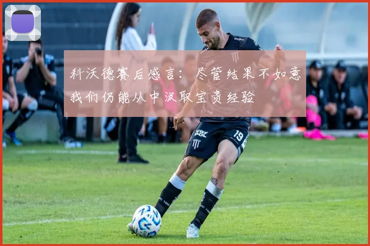 科沃德赛后感言：尽管结果不如意我们仍能从中汲取宝贵经验