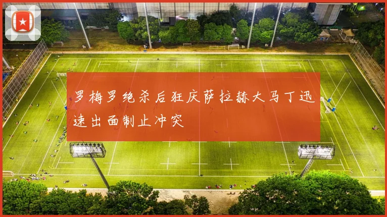罗梅罗绝杀后狂庆萨拉赫大马丁迅速出面制止冲突