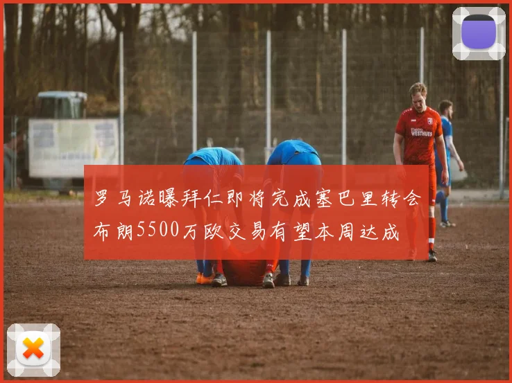 罗马诺曝拜仁即将完成塞巴里转会布朗5500万欧交易有望本周达成